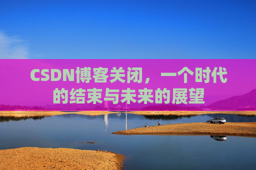 CSDN博客关闭，一个时代的结束与未来的展望